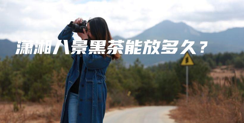 瀟湘八景黑茶能放多久？插圖