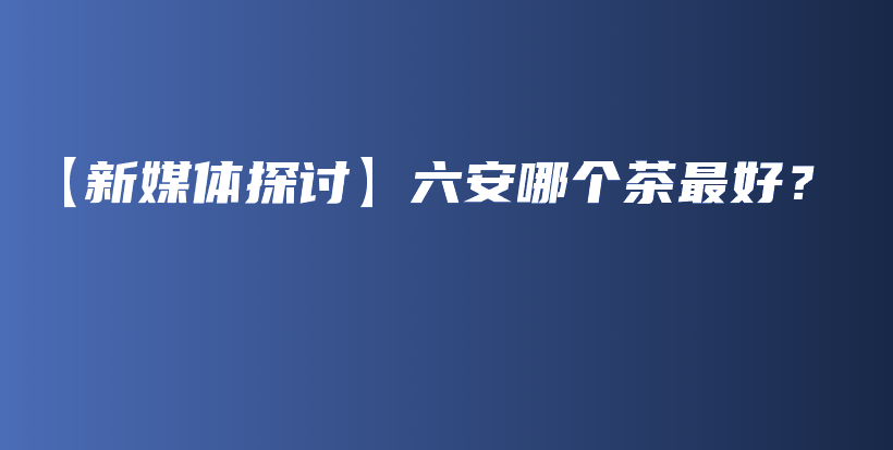【新媒體探討】六安哪個茶最好？插圖