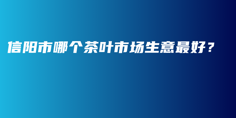信陽市哪個茶葉市場生意最好？插圖