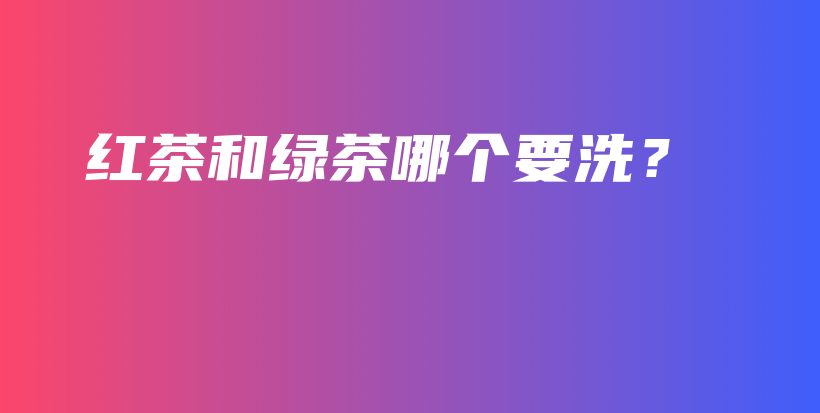 紅茶和綠茶哪個要洗？插圖