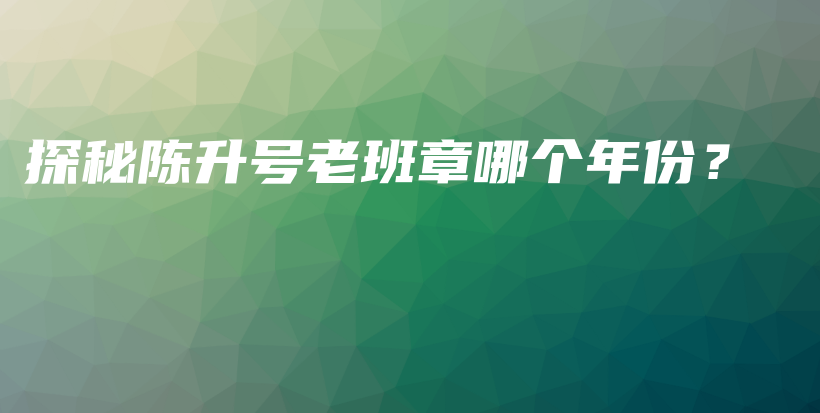 探秘陳升號(hào)老班章哪個(gè)年份？插圖