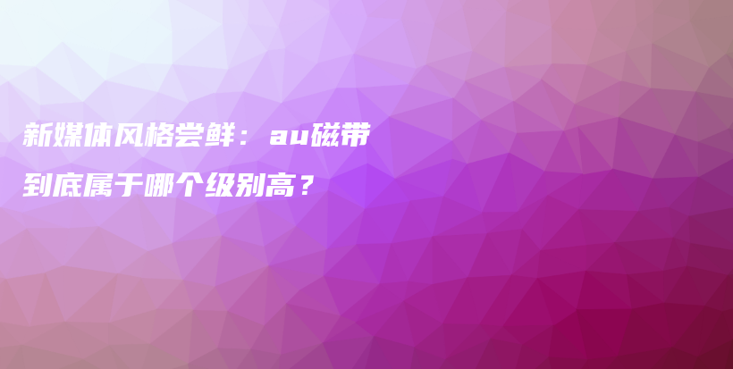 新媒體風(fēng)格嘗鮮：au磁帶到底屬于哪個(gè)級(jí)別高？插圖