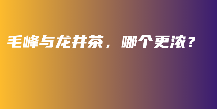 毛峰與龍井茶，哪個更濃？插圖