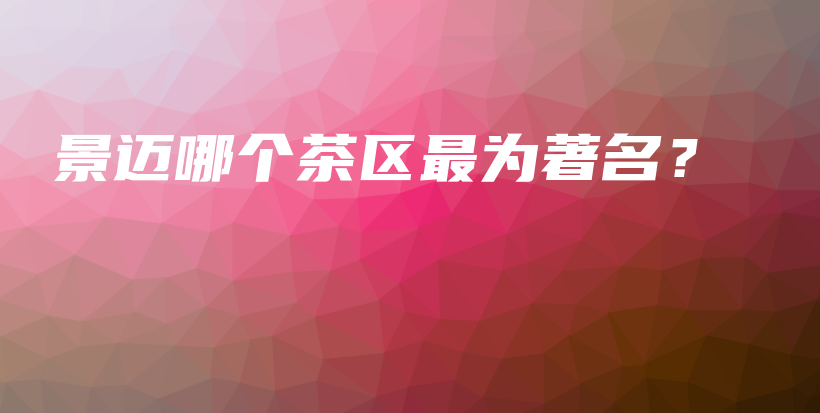 景邁哪個(gè)茶區(qū)最為著名？插圖