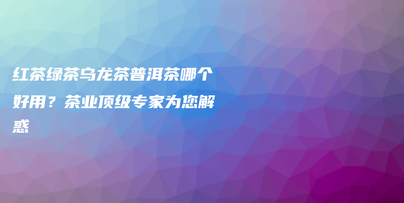 紅茶綠茶烏龍茶普洱茶哪個(gè)好用？茶業(yè)頂級專家為您解惑插圖