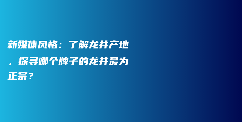 新媒體風格：了解龍井產(chǎn)地，探尋哪個牌子的龍井最為正宗？插圖