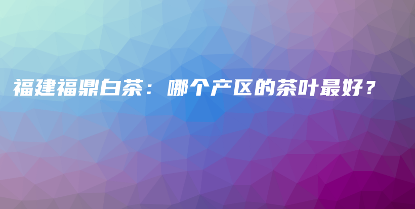 福建福鼎白茶：哪個產(chǎn)區(qū)的茶葉最好？插圖