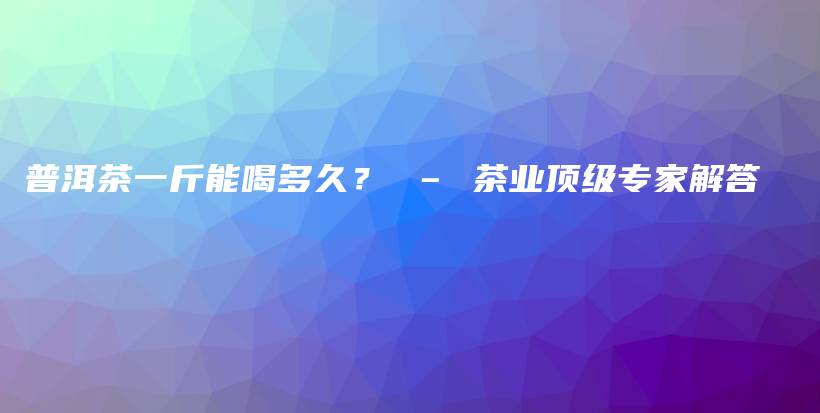 普洱茶一斤能喝多久？ – 茶業(yè)頂級(jí)專家解答插圖