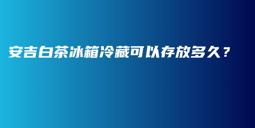 安吉白茶冰箱冷藏可以存放多久？插圖