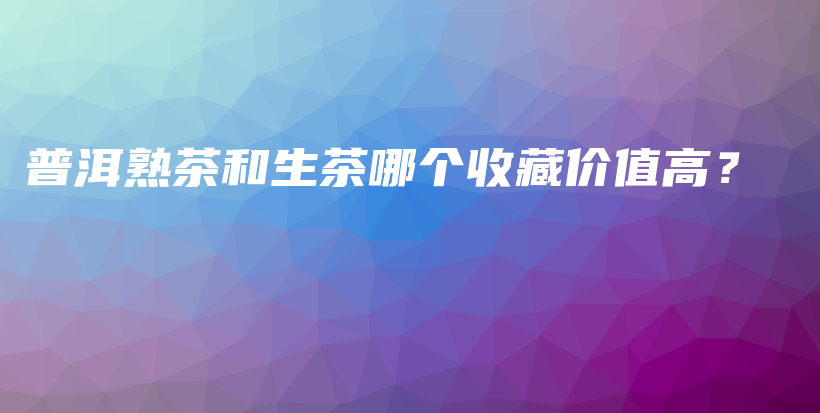 普洱熟茶和生茶哪個(gè)收藏價(jià)值高？插圖