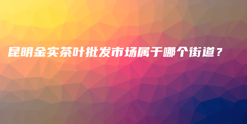 昆明金實茶葉批發(fā)市場屬于哪個街道？插圖