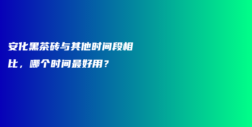 安化黑茶磚與其他時間段相比，哪個時間最好用？插圖