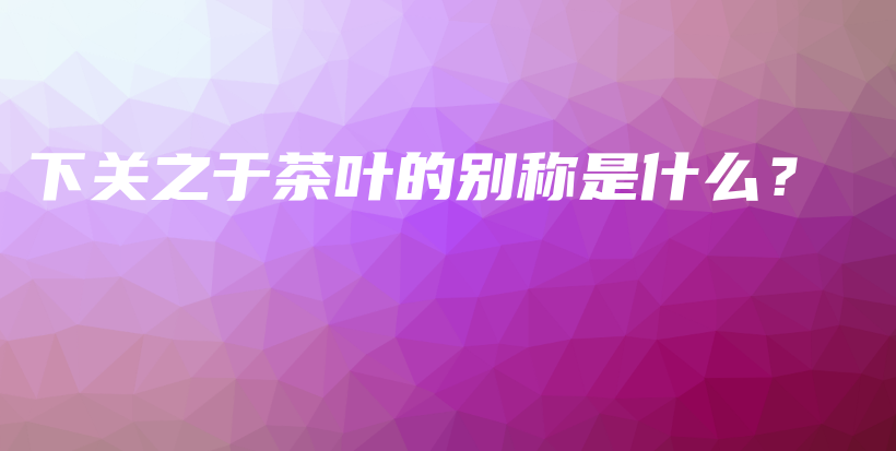 下關(guān)之于茶葉的別稱是什么？插圖