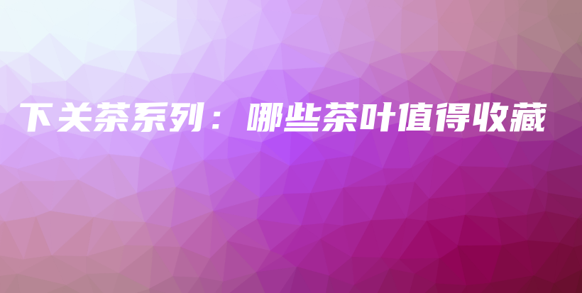 下關(guān)茶系列：哪些茶葉值得收藏插圖