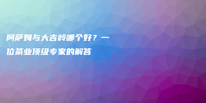 阿薩姆與大吉嶺哪個好？一位茶業(yè)頂級專家的解答插圖