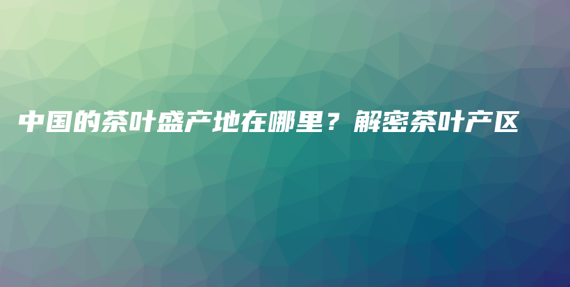 中國的茶葉盛產(chǎn)地在哪里？解密茶葉產(chǎn)區(qū)插圖