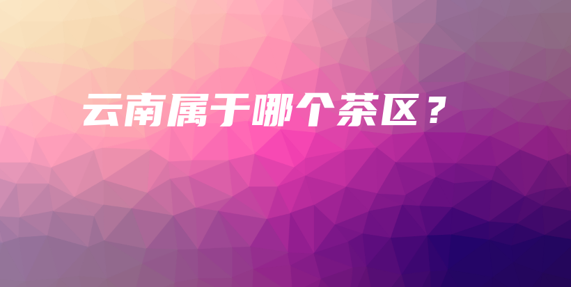 云南屬于哪個(gè)茶區(qū)？插圖