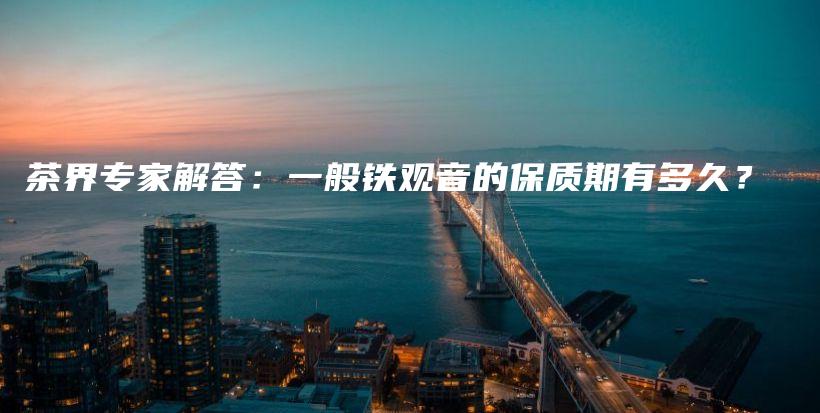 茶界專家解答：一般鐵觀音的保質(zhì)期有多久？插圖