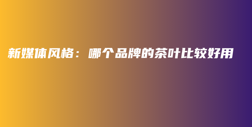 新媒體風(fēng)格：哪個(gè)品牌的茶葉比較好用插圖