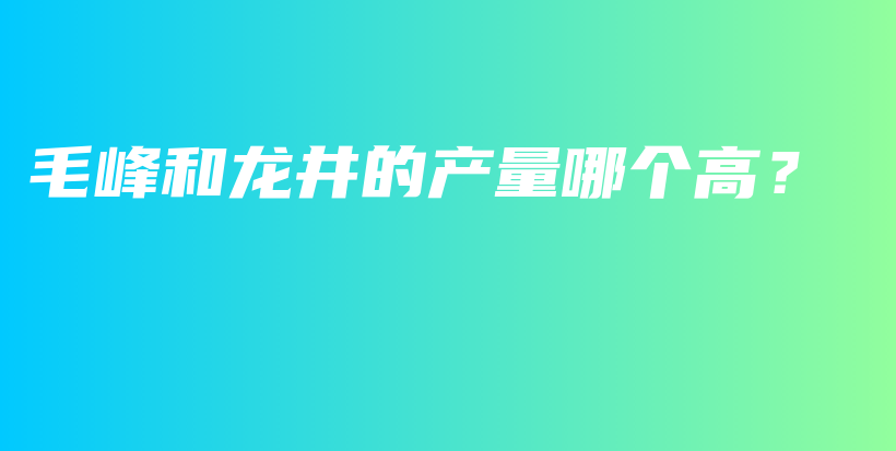 毛峰和龍井的產(chǎn)量哪個高？插圖