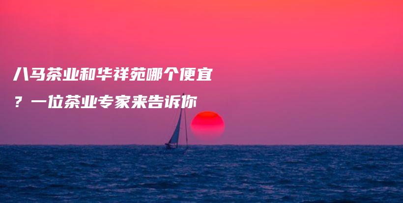 八馬茶業(yè)和華祥苑哪個便宜？一位茶業(yè)專家來告訴你插圖