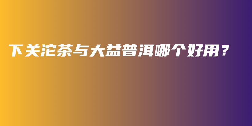下關(guān)沱茶與大益普洱哪個好用？插圖