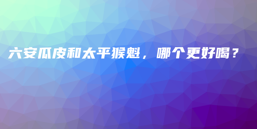 六安瓜皮和太平猴魁，哪個更好喝？插圖