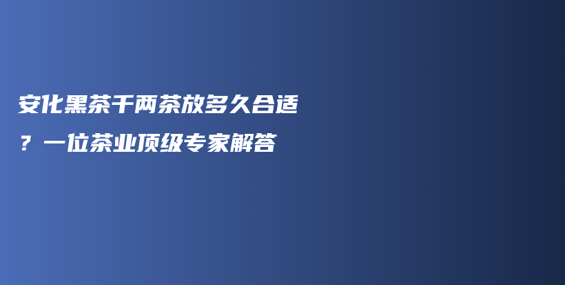 安化黑茶千兩茶放多久合適？一位茶業(yè)頂級專家解答插圖