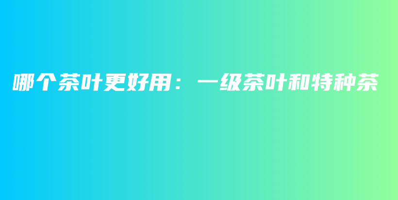 哪個(gè)茶葉更好用：一級茶葉和特種茶插圖