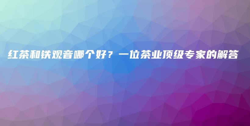 紅茶和鐵觀音哪個好？一位茶業(yè)頂級專家的解答插圖