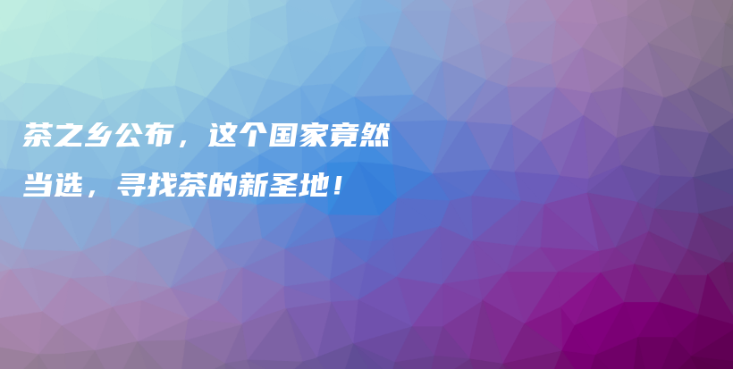 茶之鄉(xiāng)公布，這個(gè)國家竟然當(dāng)選，尋找茶的新圣地！插圖