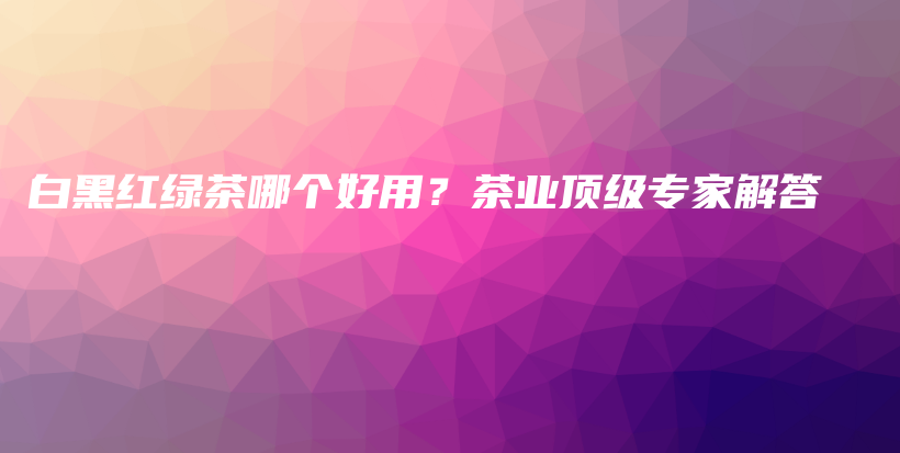 白黑紅綠茶哪個好用？茶業(yè)頂級專家解答插圖