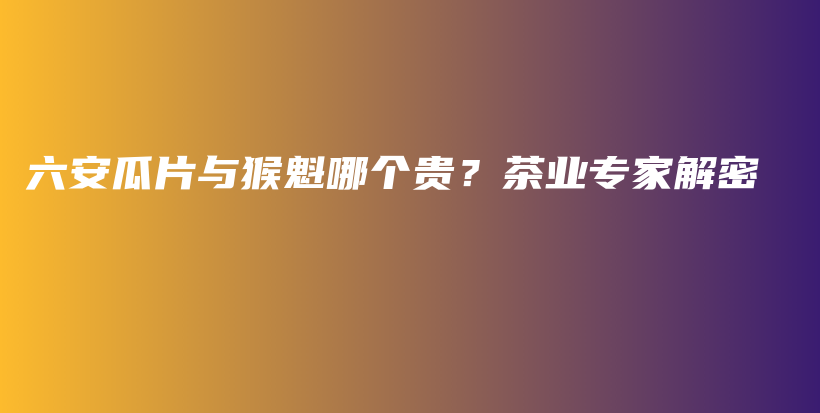 六安瓜片與猴魁哪個(gè)貴？茶業(yè)專家解密插圖