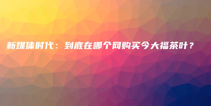 新媒體時(shí)代：到底在哪個(gè)網(wǎng)購(gòu)買今大福茶葉？插圖