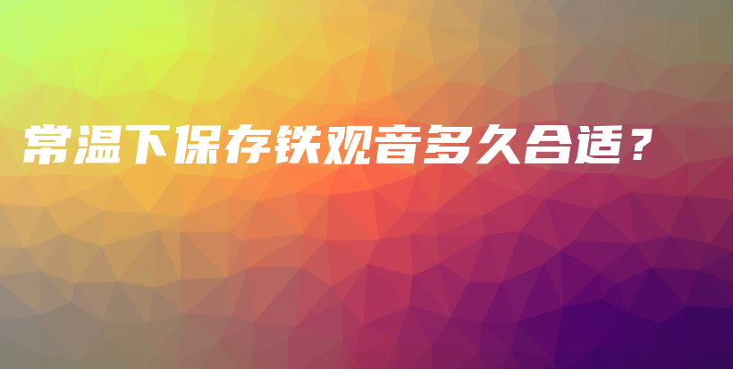 常溫下保存鐵觀音多久合適？插圖