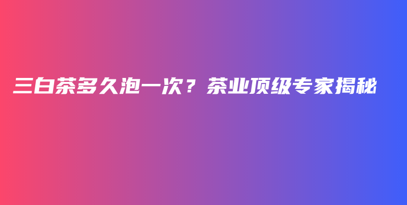 三白茶多久泡一次？茶業(yè)頂級(jí)專家揭秘插圖
