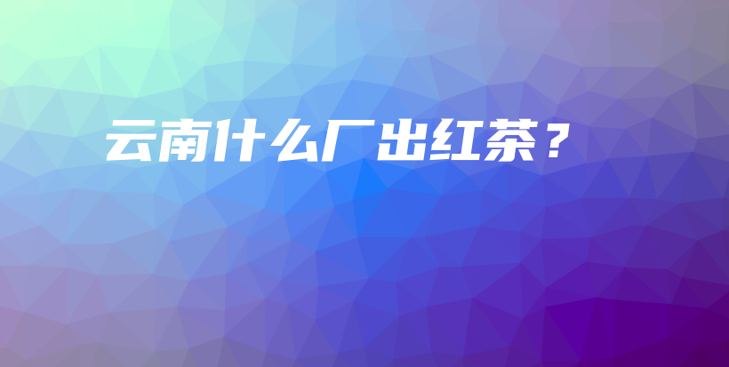 云南什么廠出紅茶？插圖