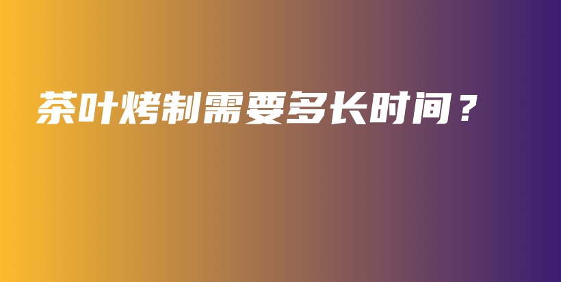 茶葉烤制需要多長時間？插圖