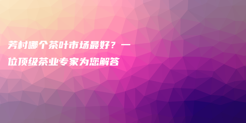 芳村哪個茶葉市場最好？一位頂級茶業(yè)專家為您解答插圖