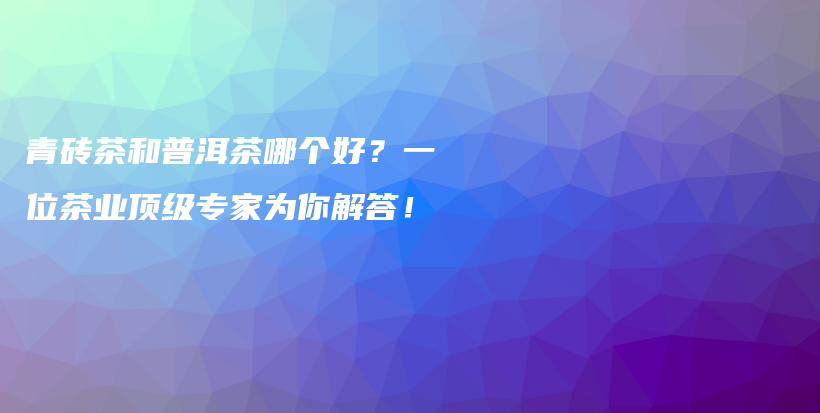 青磚茶和普洱茶哪個好？一位茶業(yè)頂級專家為你解答！插圖