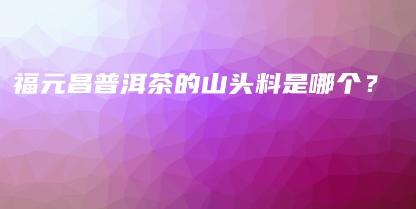 福元昌普洱茶的山頭料是哪個(gè)？插圖