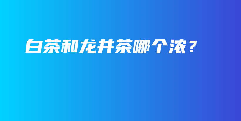 白茶和龍井茶哪個濃？插圖