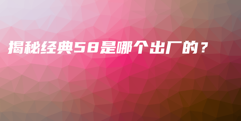 揭秘經典58是哪個出廠的？插圖