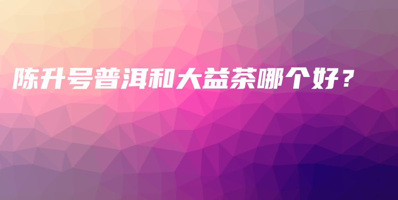 陳升號普洱和大益茶哪個(gè)好？插圖