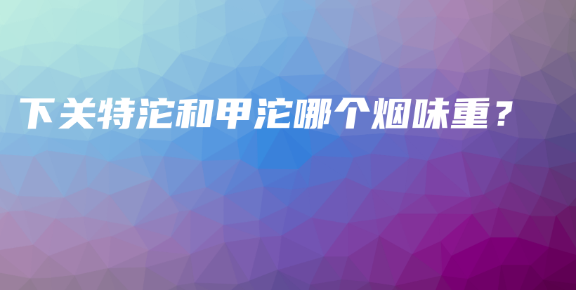 下關(guān)特沱和甲沱哪個(gè)煙味重？插圖