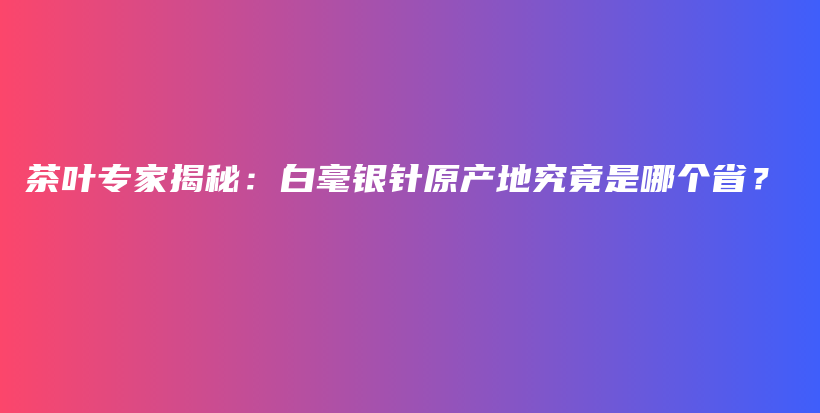 茶葉專(zhuān)家揭秘：白毫銀針原產(chǎn)地究竟是哪個(gè)省？插圖