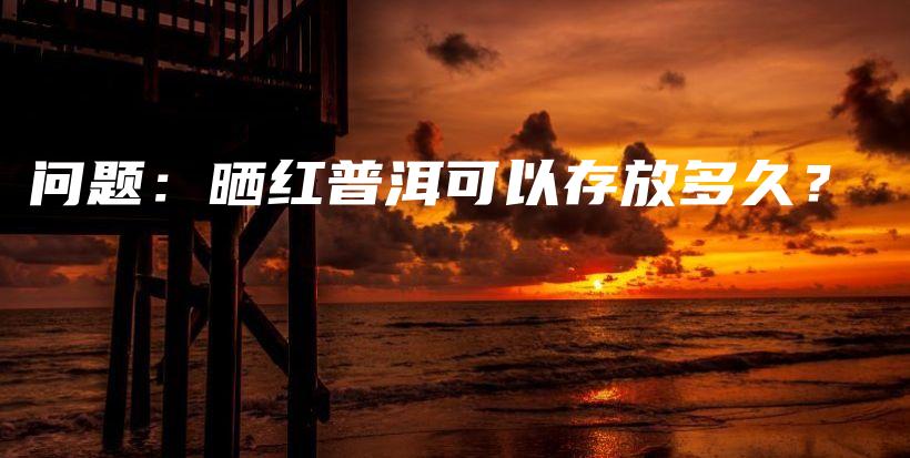 問題：曬紅普洱可以存放多久？插圖