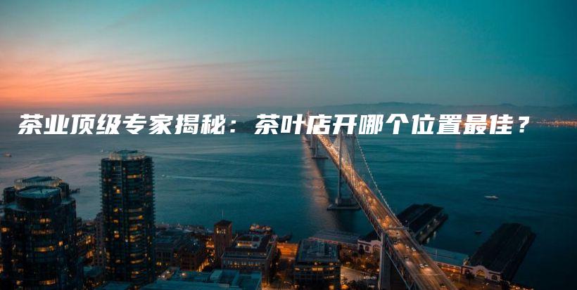 茶業(yè)頂級(jí)專家揭秘：茶葉店開哪個(gè)位置最佳？插圖