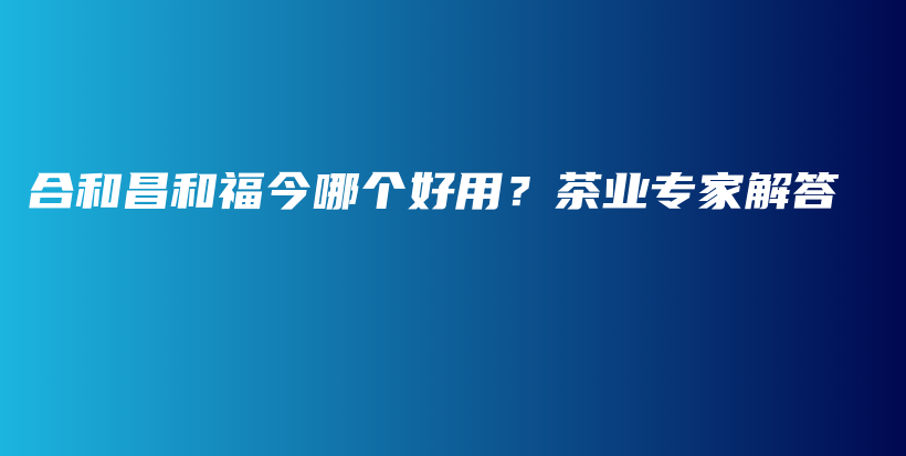合和昌和福今哪個(gè)好用？茶業(yè)專家解答插圖