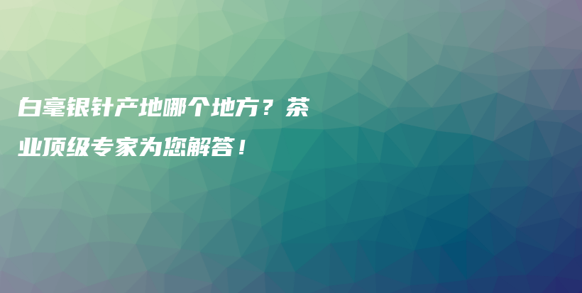 白毫銀針產(chǎn)地哪個(gè)地方？茶業(yè)頂級(jí)專家為您解答！插圖